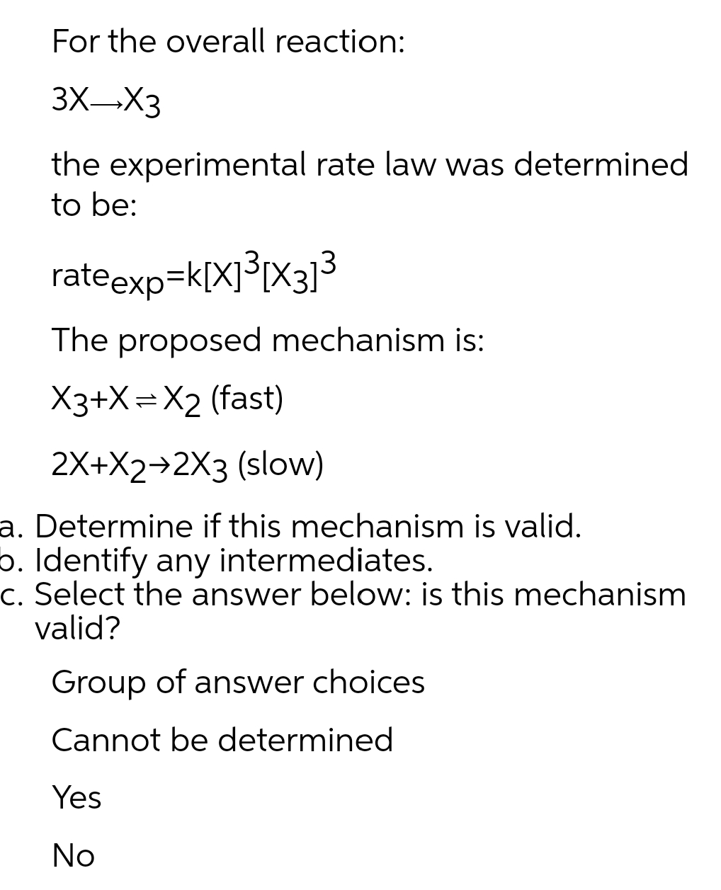 For the overall reaction:
3XX3
the experimental rate law was determined
to be:
rateexp=k[X]³IX3]3
The proposed mechanism is:
X3+X=X2 (fast)
2X+X2→2X3 (slow)
a. Determine if this mechanism is valid.
5. Identify any intermediates.
c. Select the answer below: is this mechanism
valid?
Group of answer choices
Cannot be determined
Yes
No
