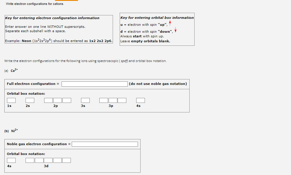 Write electron configurations for cations.
Key for entering electron configuration information
Enter answer on one line WITHOUT superscripts.
Separate each subshell with a space.
Example: Neon (1s²2s²2p6) should be entered as 1s2 2s2 2p6.
Full electron configuration =
Write the electron configurations for the following ions using spectroscopic (spdf) and orbital box notation.
(a) Ca²+
Orbital box notation:
1s
(b) Ni²+
2s
Noble gas electron configuration =
Orbital box notation:
4s
2p
3d
3s
Key for entering orbital box information
A
u = electron with spin "up", T
3p
d = electron with spin "down",
Always start with spin up.
Leave empty orbitals blank.
(do not use noble gas notation)
4s