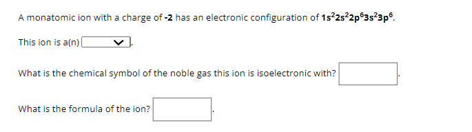 A monatomic ion with a charge of -2 has an electronic configuration of 1s²2s²2p 3s²3p6.
This ion is a(n) [
What is the chemical symbol of the noble gas this ion is isoelectronic with?
What is the formula of the ion?