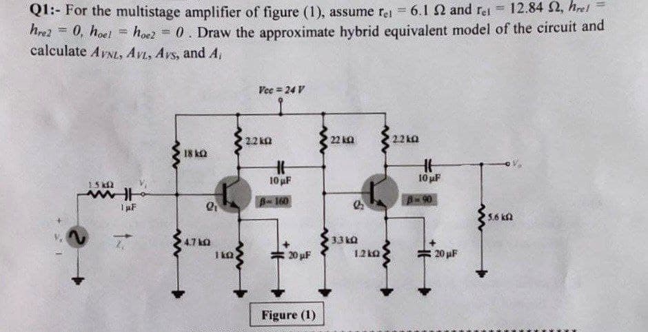 Ql:- For the multistage amplifier of figure (1), assume re 6.1 2 and rel 12.84 2, hrel
hro2 = 0, hoet hoez = 0. Draw the approximate hybrid equivalent model of the circuit and
calculate AVNL, AVL, Avs, and A
Vec = 24 V
2.2 ka
22 ka
22 ka
18 ka
10 pF
10 uF
15 k2
8-160
A90
33 kQ
4.7 ko
1 ka
20 uF
12k0
20 uF
Figure (1)
