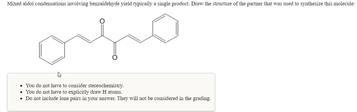 Mixed aldol condensations involving benzaldehyde yield typically a single product. Draw the structure of the partner that was used to synthesize this molecule:
• You do not have to consider stereochemistry.
• You do not have to explicitly draw H atoms.
• Do not include lone pairs in your answer. They will not be considered in the grading.
