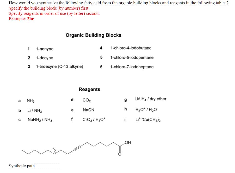 How would you synthesize the following fatty acid from the organic building blocks and reagents in the following tables?
Specify the building block (by number) first.
Specify reagents in order of use (by letter) second.
Example: 2be
Organic Building Blocks
1
1-nonyne
4
1-chloro-4-iodobutane
2
1-decyne
1-chloro-5-iodopentane
3
1-tridecyne (C-13 alkyne)
1-chloro-7-iodoheptane
Reagents
CO2
LIAIH, / dry ether
NH3
d
Li / NH3
NaCN
h
H3O* / H20
b
e
NANH2 / NH3
f
Cro3 / H3O*
Li* Cu(CH3)2
i
OH
Synthetic path

