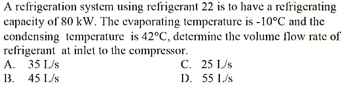 A refrigeration system using refrigerant 22 is to have a refrigerating
capacity of 80 kW. The evaporating temperaturc is -10°C and the
condensing temperature is 42°C, determine the volume flow rate of
refrigerant at inlet to the compressor.
A. 35 L/s
C. 25 L/s
D. 55 L/s
B.
45 L/s

