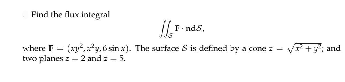 Find the flux integral
[√] F · nds,
where F == (xy2, x²y, 6 sin x). The surface S is defined by a cone z =
two planes z = 2 and z = 5.
√x² + y²; and