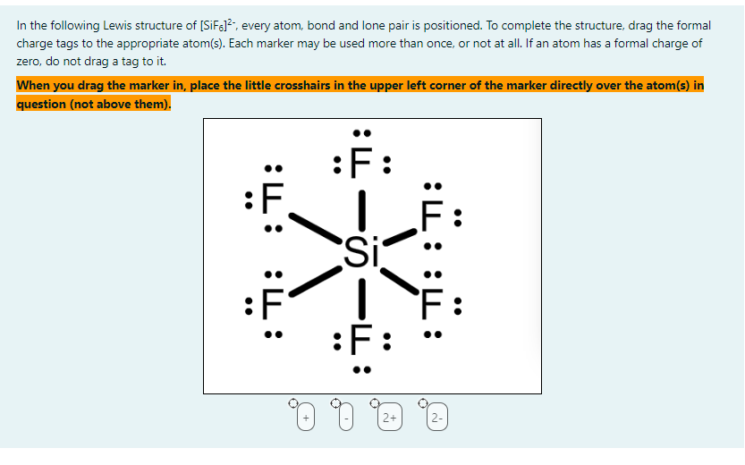 In the following Lewis structure of [SiF6]², every atom, bond and lone pair is positioned. To complete the structure, drag the formal
charge tags to the appropriate atom(s). Each marker may be used more than once, or not at all. If an atom has a formal charge of
zero, do not drag a tag to it.
When you drag the marker in, place the little crosshairs in the upper left corner of the marker directly over the atom(s) in
question (not above them).
:F:
:F
:
:ד:
Si
1
:F:
0 0 0
2+
:H:
Ë:
0
2-