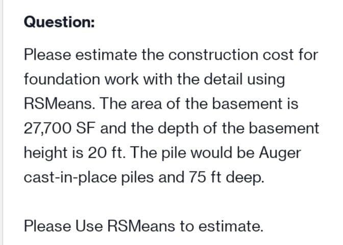 Question:
Please estimate the construction cost for
foundation work with the detail using
RSMeans. The area of the basement is
27,700 SF and the depth of the basement
height is 20 ft. The pile would be Auger
cast-in-place piles and 75 ft deep.
Please Use RSMeans to estimate.
