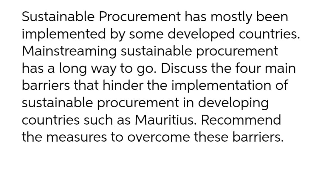 Sustainable Procurement has mostly been
implemented by some developed countries.
Mainstreaming sustainable procurement
has a long way to go. Discuss the four main
barriers that hinder the implementation of
sustainable procurement in developing
countries such as Mauritius. Recommend
the measures to overcome these barriers.
