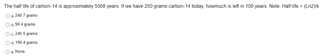 The half life of carbon-14 is approximately 5568 years. If we have 250 grams carbon-14 today, howmuch is left in 100 years. Note: Half-life = (Ln2)/k
O a. 240.7 grams
O b. 99.4 grams
O c. 246.9 grams
O d. 199.4 grams
O e. None