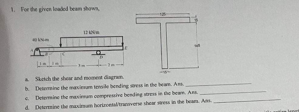 1. For the given loaded beam shown,
a.
b.
C.
d.
40 kN-m
B
Im Im
C
12 kN/m
3 m
2m
E
125
-15-
15
145
Sketch the shear and moment diagram.
Determine the maximum tensile bending stress in the beam. Ans.
Determine the maximum compressive bending stress in the beam. Ans.
Determine the maximum horizontal/transverse shear stress in the beam. Ans.
dire lengt