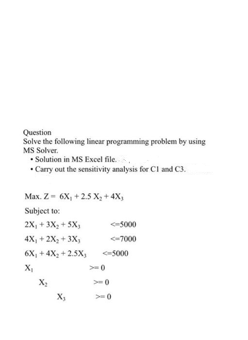 Question
Solve the following linear programming problem by using
MS Solver.
• Solution in MS Excel file.
• Carry out the sensitivity analysis for CI and C3.
Max. Z = 6X, + 2.5 X, + 4X3
Subject to:
2X, + 3X2 +5X3
<=5000
4X, + 2X, + 3X;
<=7000
6X, + 4X, +2.5X3
<=5000
>= 0
X2
>=0
X3
>= 0
