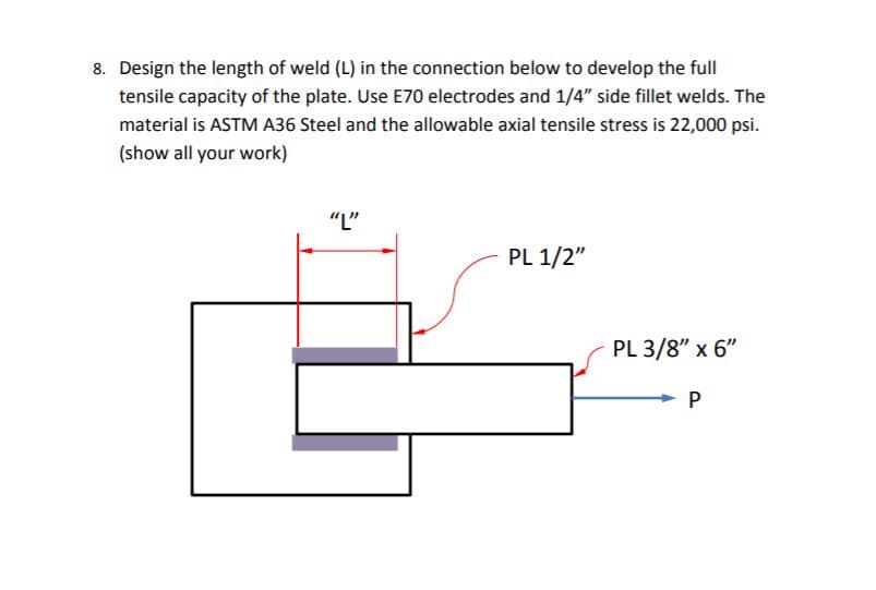 8. Design the length of weld (L) in the connection below to develop the full
tensile capacity of the plate. Use E70 electrodes and 1/4" side fillet welds. The
material is ASTM A36 Steel and the allowable axial tensile stress is 22,000 psi.
(show all your work)
"L"
PL 1/2"
PL 3/8" x 6"
P
