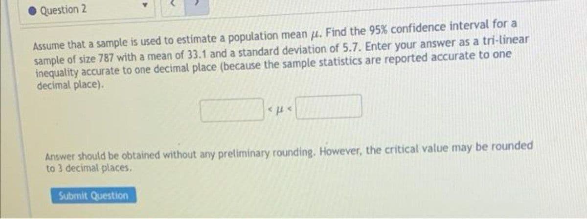 Question 2
Assume that a sample is used to estimate a population mean u. Find the 95% confidence interval for a
sample of size 787 with a mean of 33.1 and a standard deviation of 5.7. Enter your answer as a tri-linear
inequality accurate to one decimal place (because the sample statistics are reported accurate to one
decimal place).
Answer shoutld be obtained without any preliminary rounding. However, the critical value may be rounded
to 3 decimal places.
Submit Question
