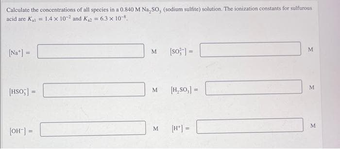 Calculate the concentrations of all species in a 0.840 M Na, so, (sodium sulfite) solution. The ionization constants for sulfurous
acid are K = 1.4 x 10-2 and Ka = 6.3 x 10-.
(so ] =
M.
(Na*] =
M.
!!
M.
[HSO;] =
M.
[H, So,] =
%3D
M
M
[H*] =
%3D
= [-HO]
