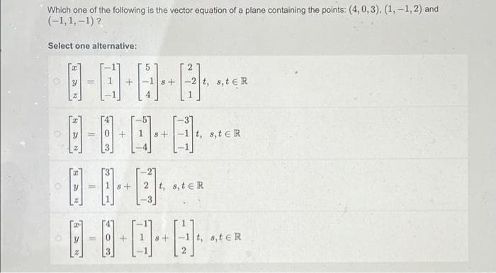 Which one of the following is the vector equation of a plane containing the points: (4, 0, 3). (1, -1,2) and
(-1,1, –1) ?
Select one alternative:
t, s,teR
s+
t, s,t eR
%3D
8+
2 t, 8,t eR
t, s,t eR
