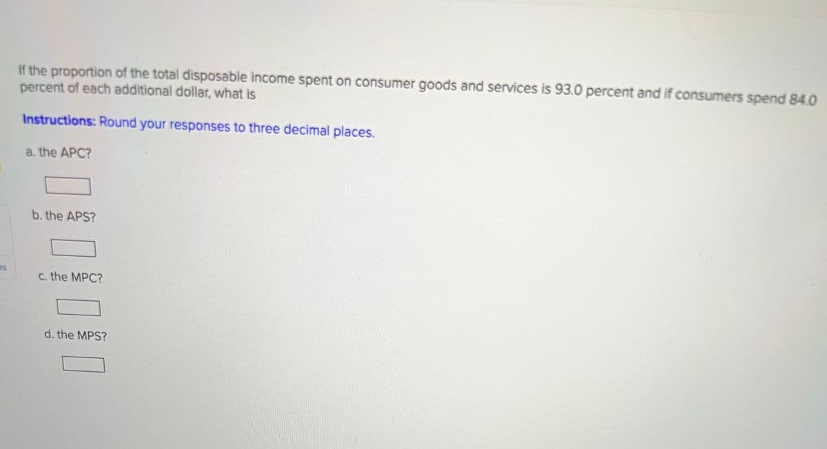 es
If the proportion of the total disposable income spent on consumer goods and services is 93.0 percent and if consumers spend 84.0
percent of each additional dollar, what is
Instructions: Round your responses to three decimal places.
a. the APC?
b. the APS?
c. the MPC?
d. the MPS?