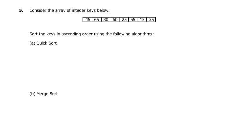 5.
Consider the array of integer keys below.
45 | 65 | 30 | 60| 25|55| 15| 35
Sort the keys in ascending order using the following algorithms:
(a) Quick Sort
(b) Merge Sort