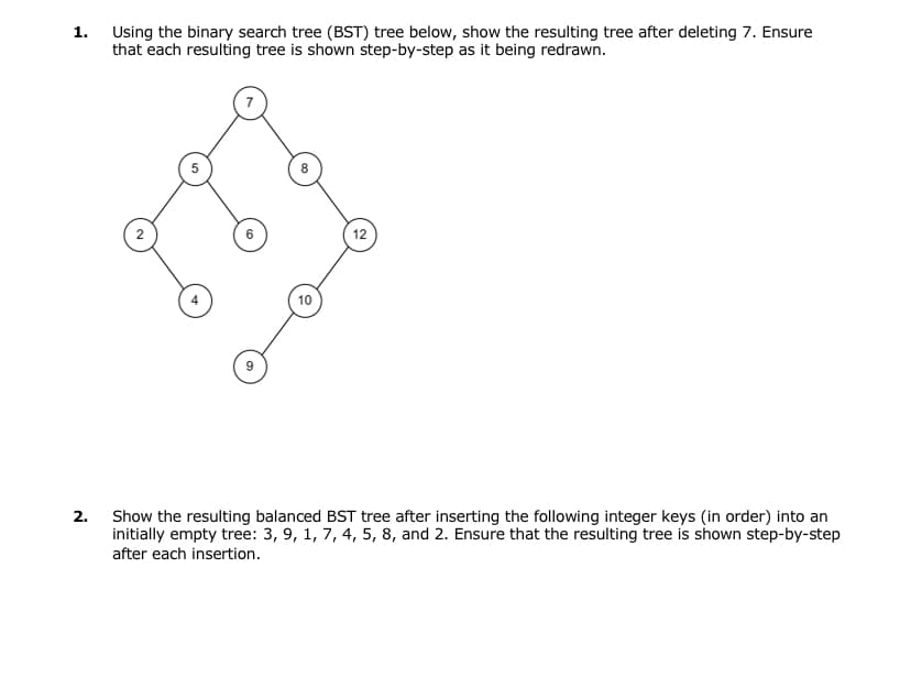 1.
2.
Using the binary search tree (BST) tree below, show the resulting tree after deleting 7. Ensure
that each resulting tree is shown step-by-step as it being redrawn.
10
12
Show the resulting balanced BST tree after inserting the following integer keys (in order) into an
initially empty tree: 3, 9, 1, 7, 4, 5, 8, and 2. Ensure that the resulting tree is shown step-by-step
after each insertion.
