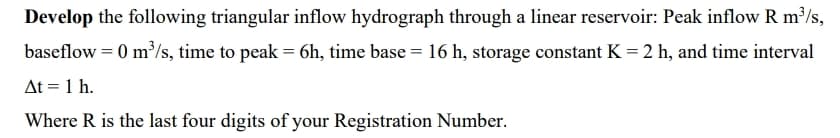 Develop the following triangular inflow hydrograph through a linear reservoir: Peak inflow R m³/s,
baseflow = 0 m'/s, time to peak = 6h, time base = 16 h, storage constant K = 2 h, and time interval
At = 1 h.
Where R is the last four digits of your Registration Number.
