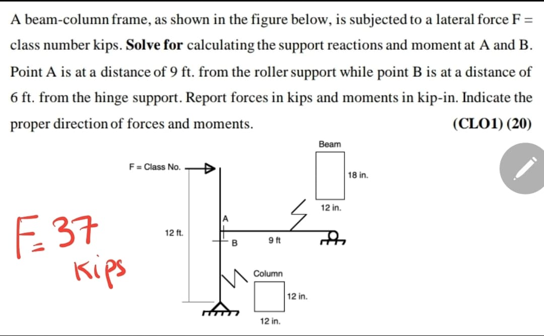 A beam-column frame, as shown in the figure below, is subjected to a lateral force F =
class number kips. Solve for calculating the support reactions and moment at A and B.
Point A is at a distance of 9 ft. from the roller support while point B is at a distance of
6 ft. from the hinge support. Report forces in kips and moments in kip-in. Indicate the
proper direction of forces and moments.
(CLO1) (20)
Вeam
F = Class No.
18 in.
12 in.
F 37
Kips
A
12 ft.
B
9 ft
Column
12 in.
12 in.
