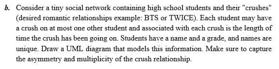 b. Consider a tiny social network containing high school students and their "crushes"
(desired romantic relationships example: BTS or TWICE). Each student may have
a crush on at most one other student and associated with each crush is the length of
time the crush has been going on. Students have a name and a grade, and names are
unique. Draw a UML diagram that models this information. Make sure to capture
the asymmetry and multiplicity of the crush relationship.