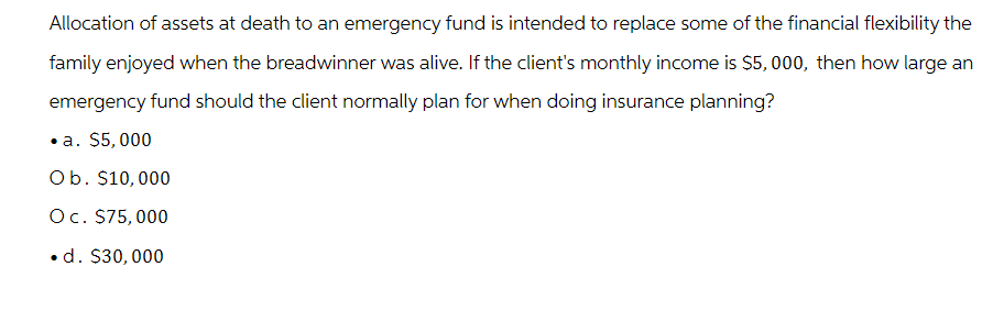 Allocation of assets at death to an emergency fund is intended to replace some of the financial flexibility the
family enjoyed when the breadwinner was alive. If the client's monthly income is $5,000, then how large an
emergency fund should the client normally plan for when doing insurance planning?
⚫a. $5,000
Ob. $10,000
Oc. $75,000
. d. $30,000