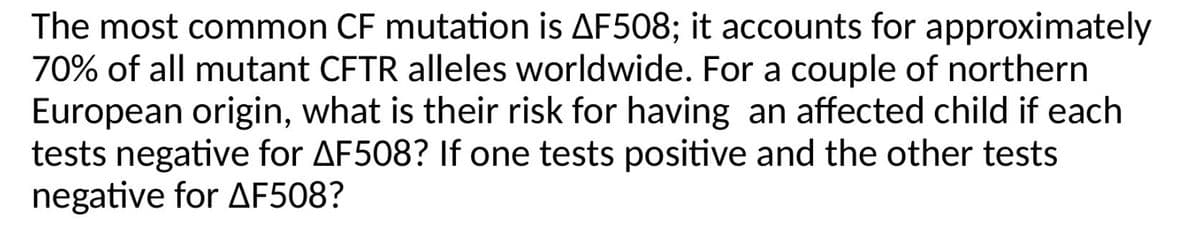 The most common CF mutation is AF508; it accounts for approximately
70% of all mutant CFTR alleles worldwide. For a couple of northern
European origin, what is their risk for having an affected child if each
tests negative for AF508? If one tests positive and the other tests
negative for AF508?