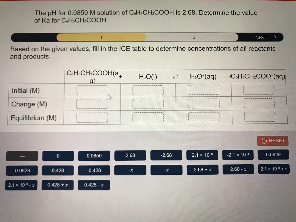 The pH for 0.0850 M solution of CoHsCH2COOH is 2.68. Determine the value
of Ka for CoHsCH2COOH.
1
NEXT >
Based on the given values, fill in the ICE table to determine concentrations of all reactants
and products.
C&H:CH2COOH(a_
H2O(1)
H;O*(aq)
CoHsCH2CO0 (aq)
q)
Initial (M)
Change (M)
Equilibrium (M)
RESET
0.0850
2.68
-2.68
2.1 x 10-3
-2.1 x 10 3
0.0829
-0.0829
0.428
-0.428
+x
2.68 + x
2.68 - x
2.1 x 10-3 + x
2.1 x 10-3-x
0.428 + x
0.428 x
