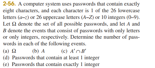 2-56. A computer system uses passwords that contain exactly
eight characters, and each character is 1 of the 26 lowercase
letters (a-z) or 26 uppercase letters (A-Z) or 10 integers (0-9).
Let 2 denote the set of all possible passwords, and let A and
B denote the events that consist of passwords with only letters
or only integers, respectively. Determine the number of pass-
words in each of the following events.
(a) Ω
(b) A
(c) A'B'
(d) Passwords that contain at least 1 integer
(e) Passwords that contain exactly 1 integer
