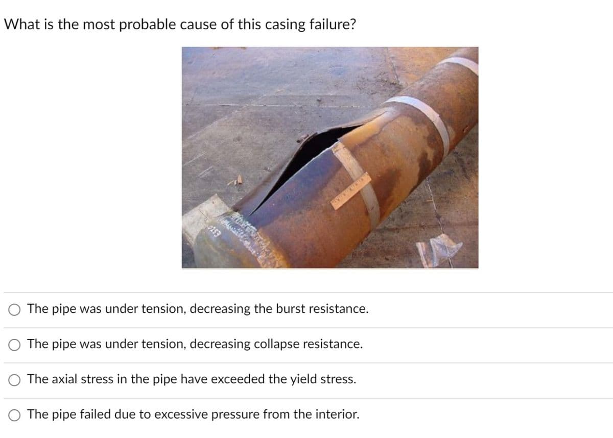 What is the most probable cause of this casing failure?
0253
The pipe was under tension, decreasing the burst resistance.
The pipe was under tension, decreasing collapse resistance.
The axial stress in the pipe have exceeded the yield stress.
The pipe failed due to excessive pressure from the interior.