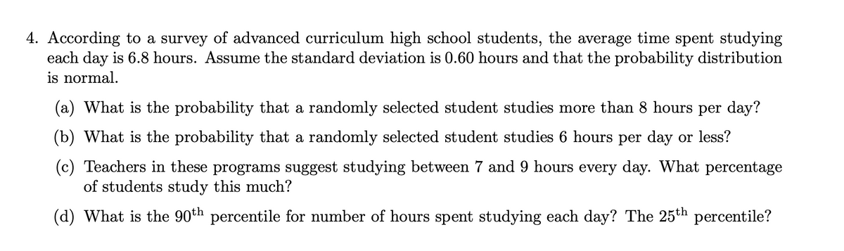 4. According to a survey of advanced curriculum high school students, the average time spent studying
each day is 6.8 hours. Assume the standard deviation is 0.60 hours and that the probability distribution
is normal.
(a) What is the probability that a randomly selected student studies more than 8 hours per day?
(b) What is the probability that a randomly selected student studies 6 hours per day or less?
(c) Teachers in these programs suggest studying between 7 and 9 hours every day. What percentage
of students study this much?
(d) What is the 90th percentile for number of hours spent studying each day? The 25th percentile?