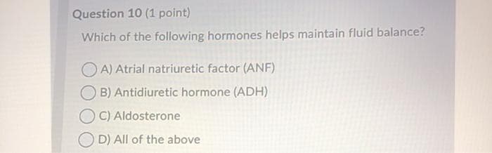 Question 10 (1 point)
Which of the following hormones helps maintain fluid balance?
O A) Atrial natriuretic factor (ANF)
B) Antidiuretic hormone (ADH)
O C) Aldosterone
D) All of the above
