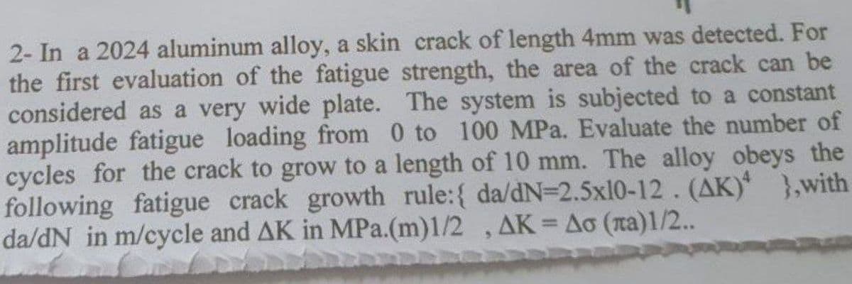 2- In a 2024 aluminum alloy, a skin crack of length 4mm was detected. For
the first evaluation of the fatigue strength, the area of the crack can be
considered as a very wide plate. The system is subjected to a constant
amplitude fatigue loading from 0 to 100 MPa. Evaluate the number of
cycles for the crack to grow to a length of 10 mm. The alloy obeys the
following fatigue crack growth rule:{ da/dN=2.5x10-12. (AK) },with
da/dN in m/cycle and AK in MPa.(m)1/2 , AK = Ao (na)1/2..