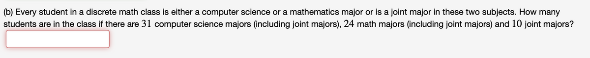 (b) Every student in a discrete math class is either a computer science or a mathematics major or is a joint major in these two subjects. How many
students are in the class if there are 31 computer science majors (including joint majors), 24 math majors (including joint majors) and 10 joint majors?
