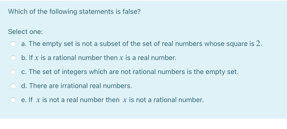 Which of the following statements is false?
Select one:
a. The empty set is not a subset of the set of real numbers whose square is 2.
b. If x is a rational number then x is a real number.
c. The set of integers which are not rational numbers is the empty set.
d. There are irrational real numbers.
e. If x is not a real number then x is not a rational number.
