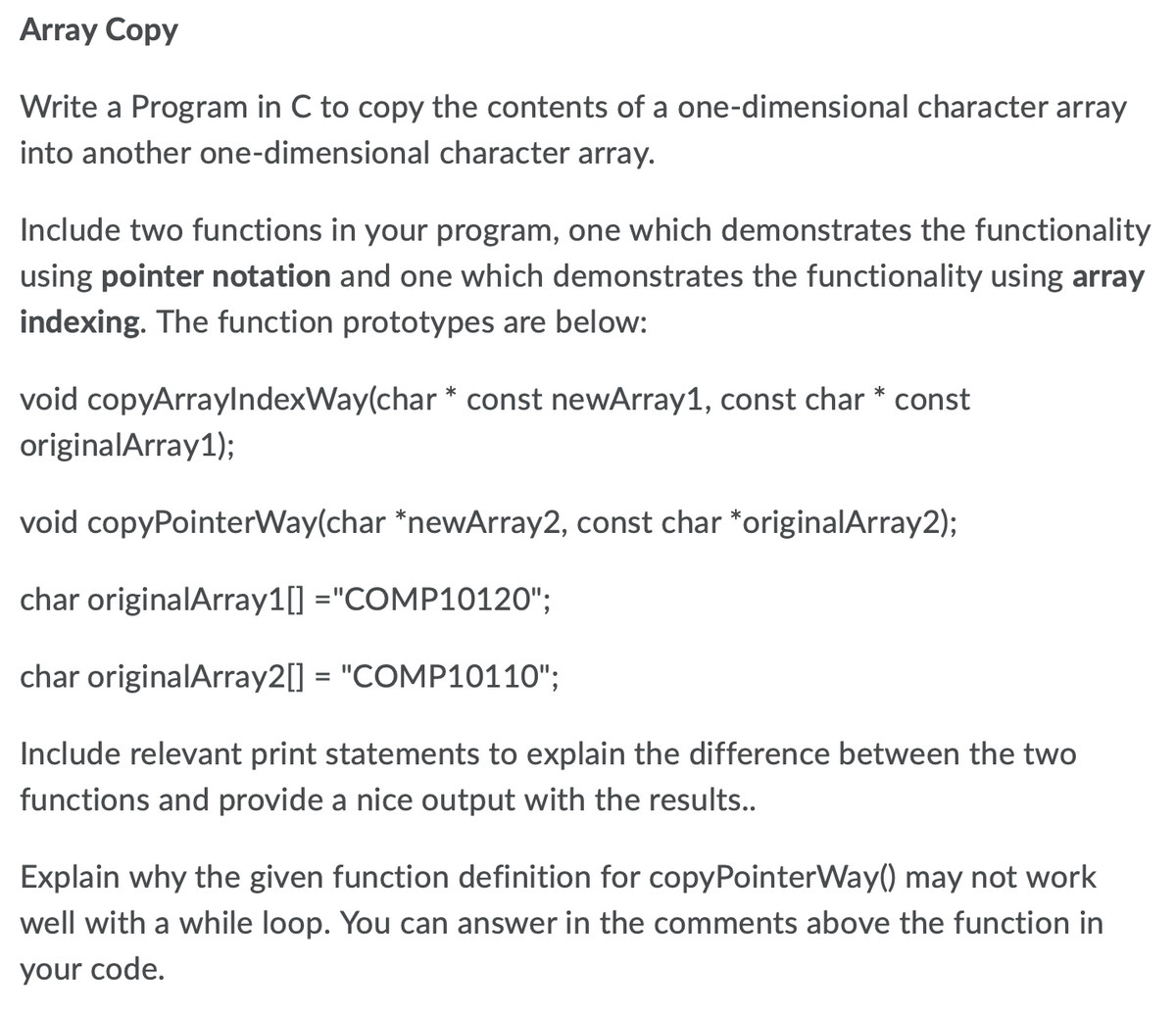 Array Copy
Write a Program in C to copy the contents of a one-dimensional character array
into another one-dimensional character array.
Include two functions in your program, one which demonstrates the functionality
using pointer notation and one which demonstrates the functionality using array
indexing. The function prototypes are below:
void copyArraylndexWay(char * const newArray1, const char * const
originalArray1);
void copyPointerWay(char *newArray2, const char *originalArray2);
char originalArray1[] ="COMP10120";
char originalArray2[] = "COMP10110";
Include relevant print statements to explain the difference between the two
functions and provide a nice output with the results..
Explain why the given function definition for copyPointerWay() may not work
well with a while loop. You can answer in the comments above the function in
your code.
