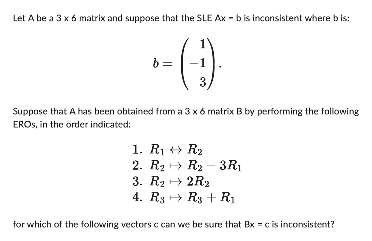 Let A be a 3 x 6 matrix and suppose that the SLE Ax = b is inconsistent where b is:
1
b=
- (-:-)
-1
3
Suppose that A has been obtained from a 3 x 6 matrix B by performing the following
EROS, in the order indicated:
1. R₁ R₂
2. R₂
3. R22R2
4. R3 → R3 + R1
for which of the following vectors c can we be sure that Bx = c is inconsistent?
R2 - 3R₁