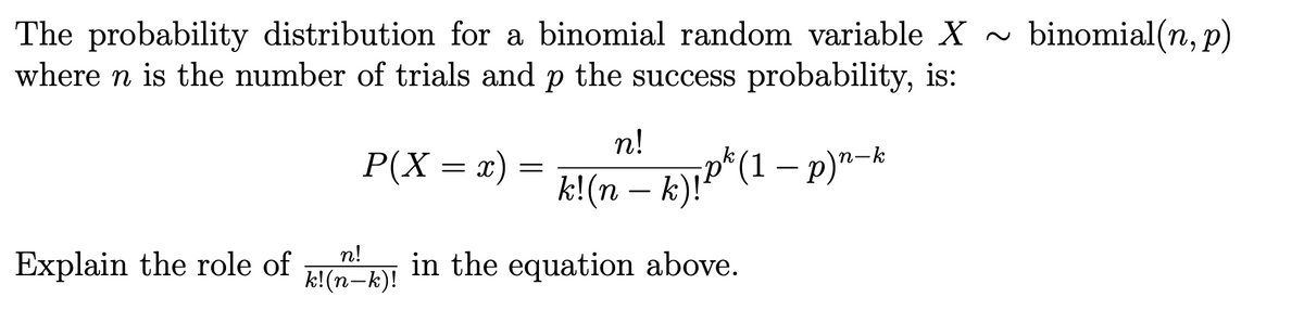 binomial(n, p)
The probability distribution for a binomial random variable X ~
where n is the number of trials and p the success probability, is:
n!
P(X = x) =
k!(n – k)!P^(1 – p)"-k
n!
Explain the role of
k!(n-k)! in the equation above.
