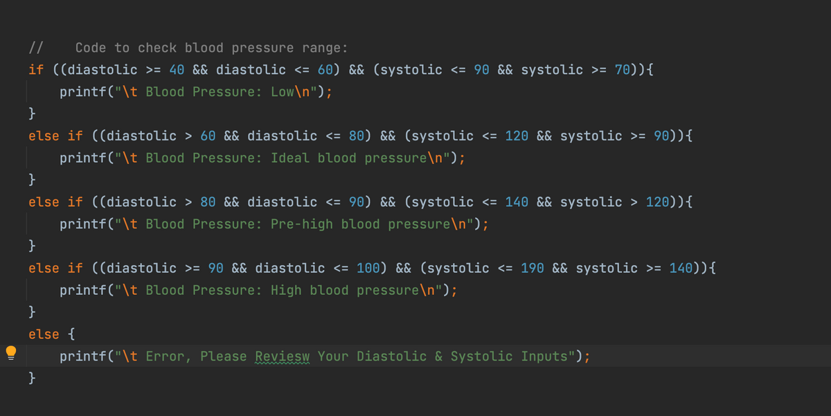 //
Code to check blood pressure range:
if ((diastolic >= 40 && diastolic <= 60) && (systolic <= 90 && systolic >= 70)){
printf("\t Blood Pressure: Low\n");
}
else if ((diastolic > 60 && diastolic <= 80) && (systolic <= 120 && systolic >= 90)){
printf("\t Blood Pressure: Ideal blood pressure\n");
}
else if ((diastolic > 80 && diastolic <= 90) && (systolic <= 140 && systolic > 120)){
printf("\t Blood Pressure: Pre-high blood pressure\n");
}
else if ((diastolic >= 90 && diastolic <= 100) && (systolic <= 190 && systolic >= 140)){
printf("\t Blood Pressure: High blood pressure\n");
}
else {
printf("\t Error, Please Reviesw Your Diastolic & Systolic Inputs");
}

