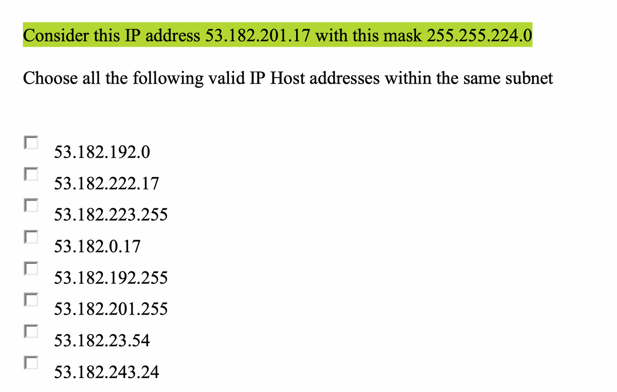 Consider this IP address 53.182.201.17 with this mask 255.255.224.0
Choose all the following valid IP Host addresses within the same subnet
53.182.192.0
53.182.222.17
53.182.223.255
53.182.0.17
53.182.192.255
53.182.201.255
53.182.23.54
53.182.243.24
