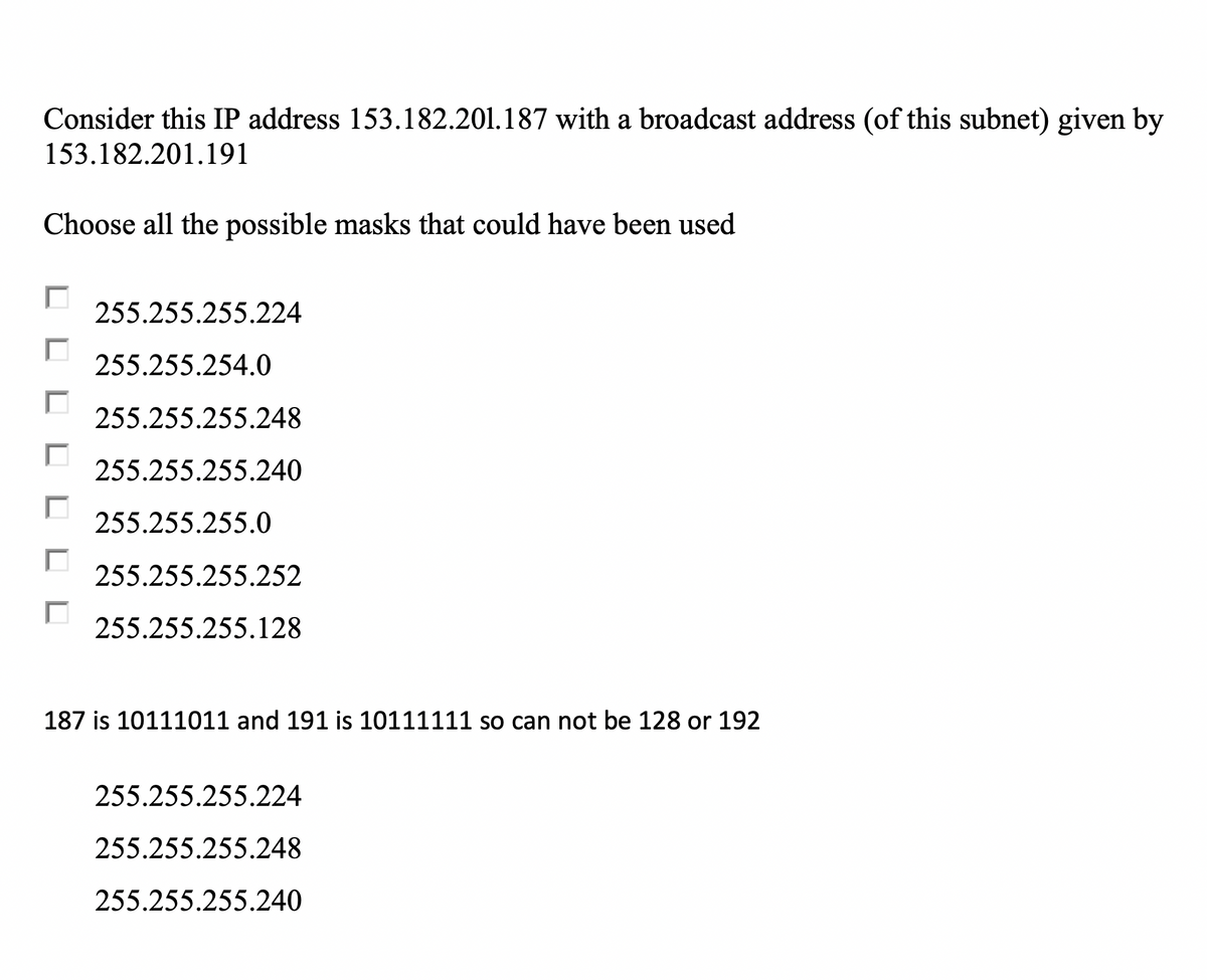 Consider this IP address 153.182.201.187 with a broadcast address (of this subnet) given by
153.182.201.191
Choose all the possible masks that could have been used
255.255.255.224
255.255.254.0
255.255.255.248
255.255.255.240
255.255.255.0
255.255.255.252
255.255.255.128
187 is 10111011 and 191 is 10111111 so can not be 128 or 192
255.255.255.224
255.255.255.248
255.255.255.240