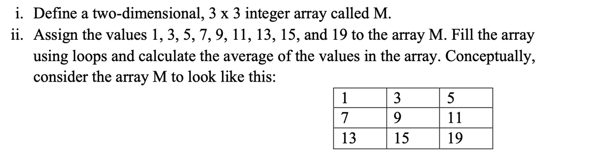 i. Define a two-dimensional,
3 x 3 integer array called M.
ii. Assign the values 1, 3, 5, 7, 9, 11, 13, 15, and 19 to the array M. Fill the array
using loops and calculate the average of the values in the array. Conceptually,
consider the array M to look like this:
1
3
5
7
9
11
13
15
19