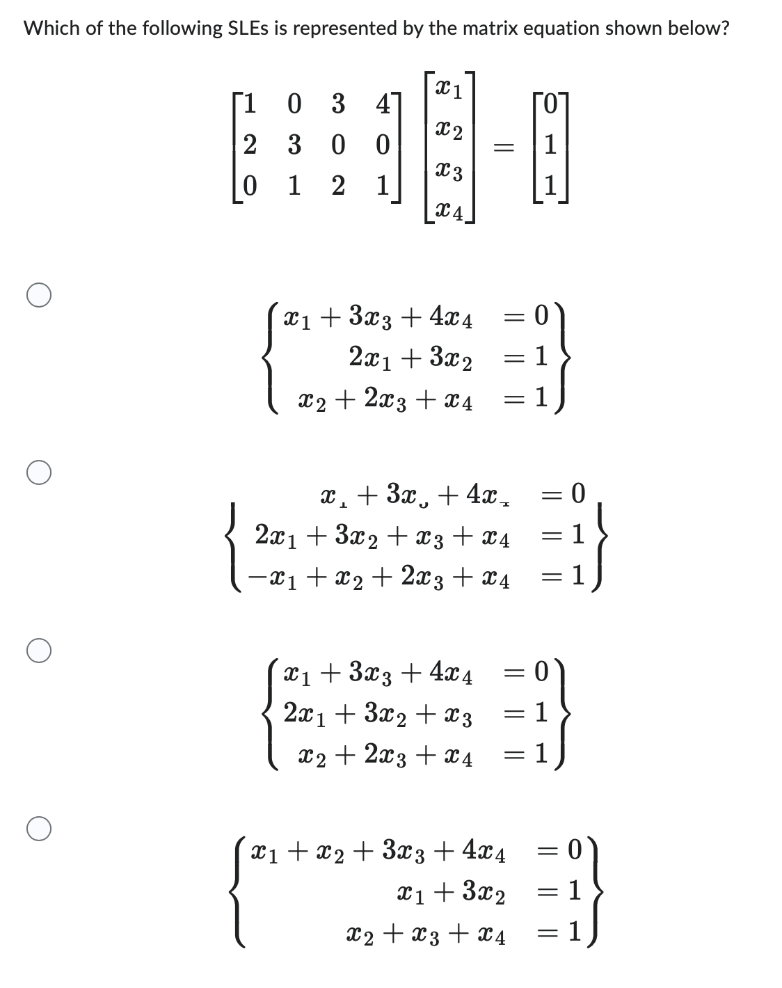Which of the following SLEs is represented by the matrix equation shown below?
X1
x2
E-
X3
[1
2
0
03 41
3 00
12 1
C4.
x₁ + 3x3 + 4x4
2x₁ + 3x2
x2 + 2x3 + x4
= 1
x₁ + 3x3 + 4x4
2x1 + 3x₂ + x3
x2 + 2x3 + x 4
1
= 1
x₂ + 3x + 4x_
2x1 +3x2 + x3 + X4
−x1 + x2 + 2x3 + x4
=
=
x₁ + x2 + 3x3+4x4
x₁ + 3x2
x2 + x3 + x4
= 0
= 1
= 1
-
=
1
=