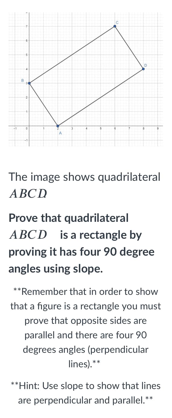 -1
A
The image shows quadrilateral
ABCD
Prove that quadrilateral
ABCD is a rectangle by
proving it has four 90 degree
angles using slope.
*
*Remember that in order to show
that a figure is a rectangle you must
prove that opposite sides are
parallel and there are four 90
degrees angles (perpendicular
lines).
**
**Hint: Use slope to show that lines
are perpendicular and parallel.*
