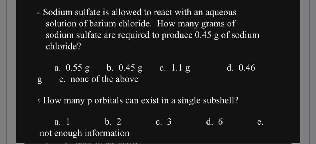 4. Sodium sulfate is allowed to react with an aqueous
solution of barium chloride. How many grams of
sodium sulfate are required to produce 0.45 g of sodium
chloride?
a. 0.55 g b. 0.45 g
e. none of the above
c. 1.1 g
a. 1
not enough
g
5. How many p orbitals can exist in a single subshell?
b. 2
information
c. 3
d. 0.46
d. 6