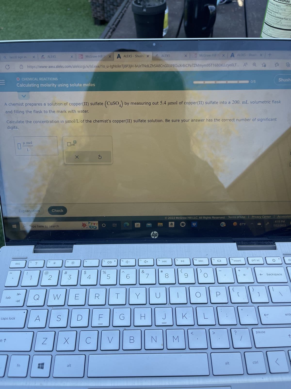 a laccd sign in
tab
caps lock
ft ↑
ㅁ
McGraw-Hill E X A ALEKS-Shushe X
https://www-awu.aleks.com/alekscgi/x/Isl.exe/1o_u-IgNslkr7j8P3jH-IvUrTNdLZh5A8CnG03PBGuXr8iCPa7ZMmym 95T1680XLLcyeOLT...
O CHEMICAL REACTIONS
Calculating molarity using solute moles
esc
K
fn
μl mol
Explanation
X
L
!
f1
ALEKS
Type here to search
?
Q
A chemist prepares a solution of copper(II) sulfate (CuSO4) by measuring out 5.4 μmol of copper(II) sulfate into a 200. mL volumetric flask
and filling the flask to the mark with water.
Calculate the concentration in μmol/L of the chemist's copper(II) sulfate solution. Be sure your answer has the correct number of significant
digits.
A
Z
f2
1
Check
2
R
W
X
S
f3
#
x10
3
X
No
Graw
alt
X
E
14
$
4
C
R
O
f5
%
F
5
170
V
T
f6
G
4-
6
f7
♫+
&
Y
H
7
hp
ALEKS
B N
f8
KAA
*
8
J
fg
X
i
M
DII
(
K
f10
McGraw-Hill EX A ALEKS-Shush x +
시기
DDI
L
© 2022 McGraw Hill LLC. All Rights Reserved. Terms of Use | Privacy Center | Accessibil
a
?
6:15 PM
7/22/2022
>
0
alt
f12.
insert
?
87°F
0/5
+
[
66
prt sc
}
Fat Grasa Total 9
1
teral Colesterol Omg
pause
ctrl
Far Grasa Saturada 2.59
Cabutydrate Carbohidrate Total 169
Fora Detenca <1
1
ices Totes <19
enas
ting
las
Daily Va
ye ly cares aide
Shush.
backspace
C
de
ente