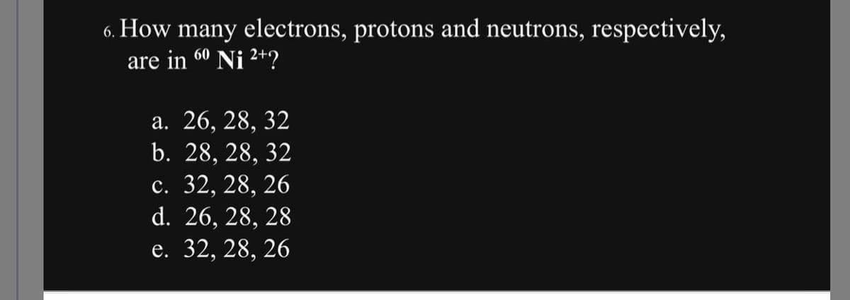 6. How many electrons, protons and neutrons, respectively,
60
are in Ni ²+?
a. 26, 28, 32
b. 28, 28, 32
c. 32, 28, 26
d. 26, 28, 28
e. 32, 28, 26