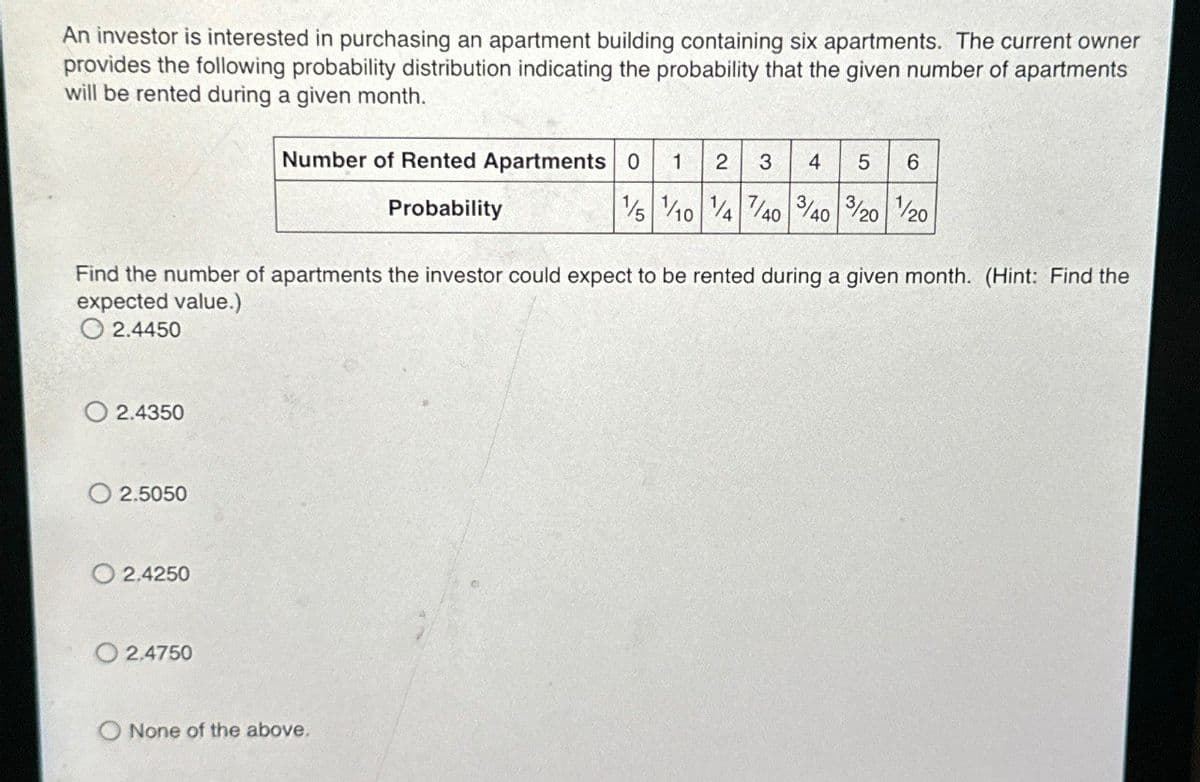 An investor is interested in purchasing an apartment building containing six apartments. The current owner
provides the following probability distribution indicating the probability that the given number of apartments
will be rented during a given month.
Number of Rented Apartments 0 1 2 3 4 5 6
Probability
1/5/10 1/4 7/40 40 3/20/20
Find the number of apartments the investor could expect to be rented during a given month. (Hint: Find the
expected value.)
2.4450
2.4350
2.5050
2.4250
2.4750
O None of the above.