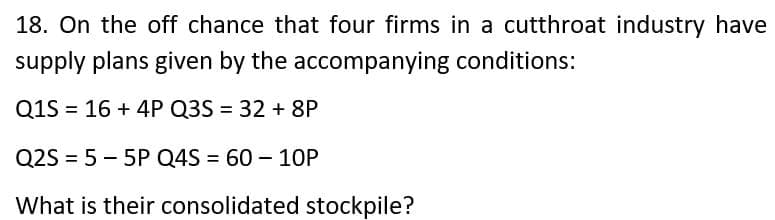 18. On the off chance that four firms in a cutthroat industry have
supply plans given by the accompanying conditions:
Q1S = 16 + 4P Q3S = 32 + 8P
Q2S = 5 – 5P Q4S = 60 – 10P
What is their consolidated stockpile?
