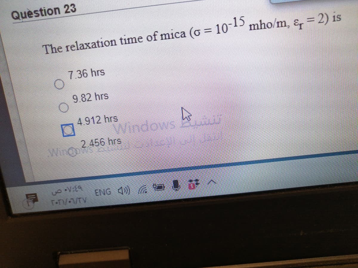 Question 23
The relaxation time of mica (o = 10-15
mho/m, &, = 2) is
7.36 hrs
9.82 hrs
4.912 hrs
2 456 hrs
Win
ENG 4))
TTV/TV
