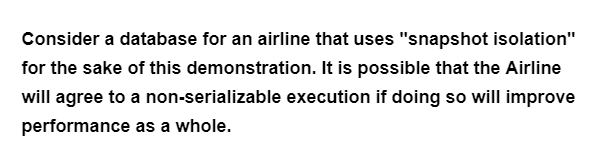 Consider a database for an airline that uses "snapshot isolation"
for the sake of this demonstration. It is possible that the Airline
will agree to a non-serializable execution if doing so will improve
performance as a whole.